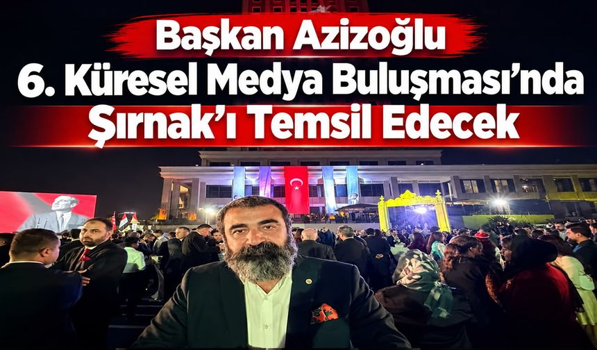 Başkan Azizoğlu 6. Küresel Medya Buluşması’nda Şırnak’ı Temsil Edecek